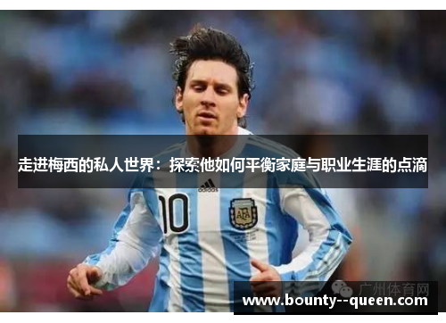 走进梅西的私人世界：探索他如何平衡家庭与职业生涯的点滴