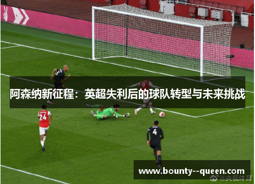 阿森纳新征程:英超失利后的球队转型与未来挑战 阿森纳新征程:英超失利后的球队转型与未来挑战
