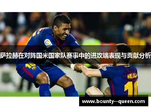 萨拉赫在对阵国米国家队赛事中的进攻端表现与贡献分析 萨拉赫在对阵国米国家队赛事中的进攻端表现与贡献分析