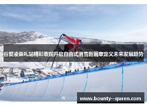 谷爱凌崇礼站精彩表现开启自由式滑雪新篇章定义未来发展趋势