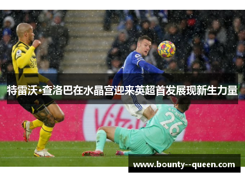 特雷沃·查洛巴在水晶宫迎来英超首发展现新生力量