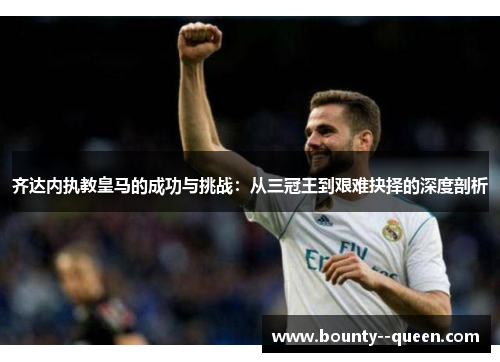 齐达内执教皇马的成功与挑战：从三冠王到艰难抉择的深度剖析